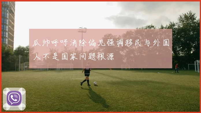 瓜帅呼吁消除偏见强调移民与外国人不是国家问题根源