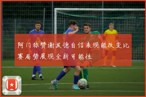 阿门称赞谢泼德自信表现能改变比赛局势展现全新可能性