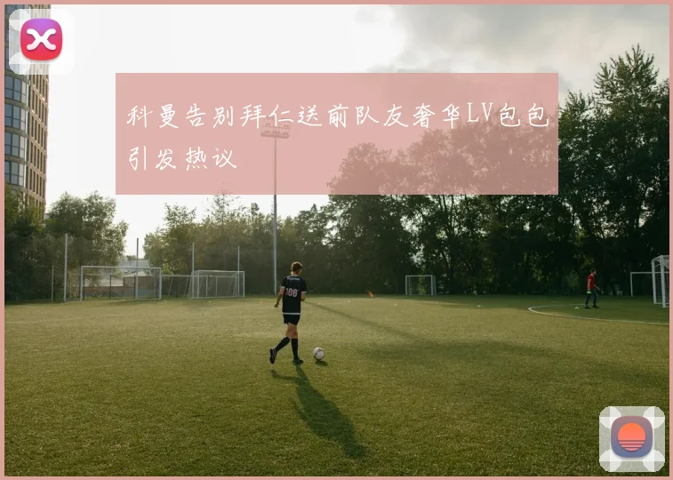 科曼告别拜仁送前队友奢华LV包包引发热议