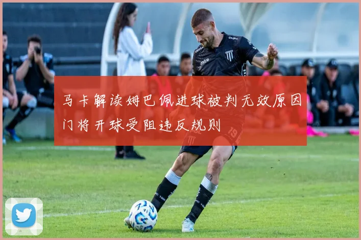 马卡解读姆巴佩进球被判无效原因门将开球受阻违反规则