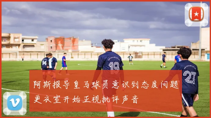 阿斯报导皇马球员意识到态度问题更衣室开始正视批评声音